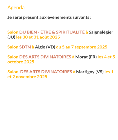 Agenda  Je serai présent aux événements suivants :   Salon du Bien - Être & Spiritualité à Saignelégier (JU) les 30 et 31 août 2025  Salon SDTN à Aigle (VD) du 5 au 7 septembre 2025  Salon des arts divinatoires à Morat (FR) les 4 et 5 octobre 2025  Salon  des arts divinatoires à Martigny (VS) les 1 et 2 novembre 2025