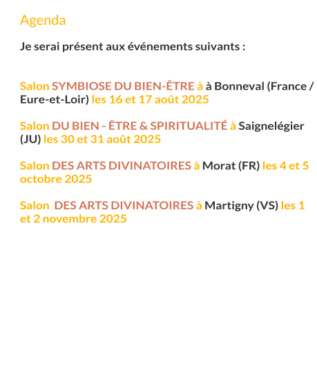 Agenda  Je serai présent aux événements suivants :   Salon Symbiose du Bien-Être à à Bonneval (France / Eure-et-Loir) les 16 et 17 août 2025  Salon du Bien - Être & Spiritualité à Saignelégier (JU) les 30 et 31 août 2025  Salon des arts divinatoires à Morat (FR) les 4 et 5 octobre 2025  Salon  des arts divinatoires à Martigny (VS) les 1 et 2 novembre 2025