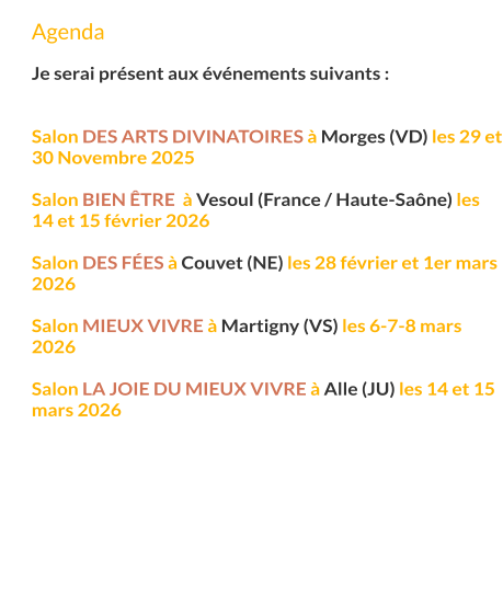 Agenda  Je serai présent aux événements suivants :   Salon des arts divinatoires à Morges (VD) les 29 et 30 Novembre 2025  Salon bien Être  à Vesoul (France / Haute-Saône) les 14 et 15 février 2026  Salon des fées à Couvet (NE) les 28 février et 1er mars 2026  Salon mieux vivre à Martigny (VS) les 6-7-8 mars 2026  Salon la joie du mieux vivre à Alle (JU) les 14 et 15 mars 2026