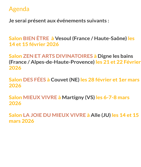 Agenda  Je serai présent aux événements suivants :   Salon bien Être  à Vesoul (France / Haute-Saône) les 14 et 15 février 2026  Salon Zen et Arts Divinatoires à Digne les bains (France / Alpes-de-Haute-Provence) les 21 et 22 Février 2026  Salon des fées à Couvet (NE) les 28 février et 1er mars 2026  Salon mieux vivre à Martigny (VS) les 6-7-8 mars 2026  Salon la joie du mieux vivre à Alle (JU) les 14 et 15 mars 2026