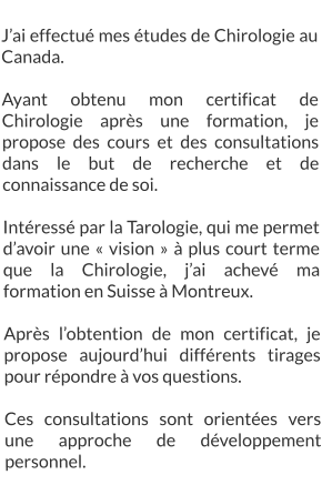 J’ai effectué mes études de Chirologie au Canada.  Ayant obtenu mon certificat de Chirologie après une formation, je propose des cours et des consultations dans le but de recherche et de connaissance de soi.  Intéressé par la Tarologie, qui me permet d’avoir une « vision » à plus court terme que la Chirologie, j’ai achevé ma formation en Suisse à Montreux.  Après l’obtention de mon certificat, je propose aujourd’hui différents tirages pour répondre à vos questions.  Ces consultations sont orientées vers une approche de développement personnel.