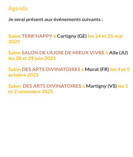 Agenda  Je serai présent aux événements suivants :   Salon Terr'Happy à Cartigny (GE) les 24 et 25 mai 2025  Salon Salon de l'Ajoie de mieux vivre à Alle (JU) les 28 et 29 juin 2025  Salon des arts divinatoires à Morat (FR) les 4 et 5 octobre 2025  Salon  des arts divinatoires à Martigny (VS) les 1 et 2 novembre 2025