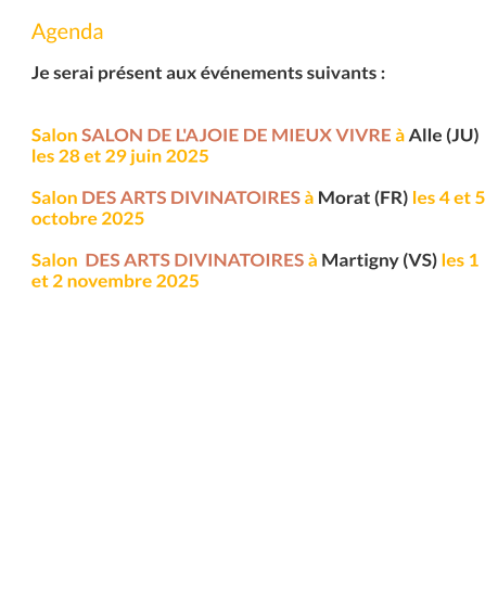 Agenda  Je serai présent aux événements suivants :   Salon Salon de l'Ajoie de mieux vivre à Alle (JU) les 28 et 29 juin 2025  Salon des arts divinatoires à Morat (FR) les 4 et 5 octobre 2025  Salon  des arts divinatoires à Martigny (VS) les 1 et 2 novembre 2025