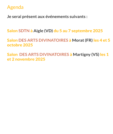 Agenda  Je serai présent aux événements suivants :   Salon SDTN à Aigle (VD) du 5 au 7 septembre 2025  Salon des arts divinatoires à Morat (FR) les 4 et 5 octobre 2025  Salon  des arts divinatoires à Martigny (VS) les 1 et 2 novembre 2025